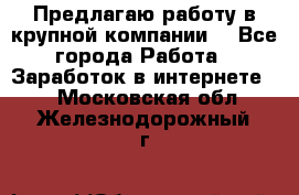 Предлагаю работу в крупной компании  - Все города Работа » Заработок в интернете   . Московская обл.,Железнодорожный г.